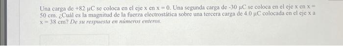 Una carga de \( +82 \mu \mathrm{C} \) se coloca en el eje \( \mathrm{x} \) en \( \mathrm{x}=0 \). Una segunda carga de \( -30