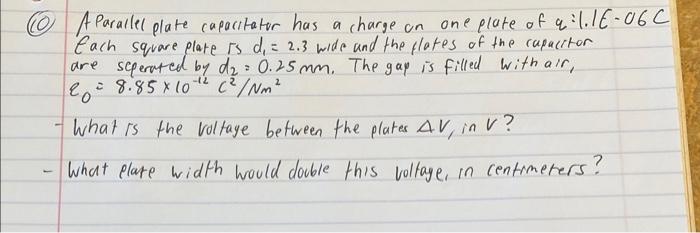 (10) A Parailel plate capacitator has a charge on one plate of \( q: 1.1 E-06 \) Each square plate is \( d_{1}=2.3 \) wide an