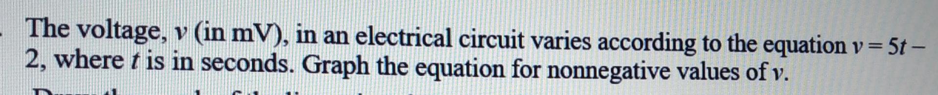 The voltage, v (in mV), in an electrical circuit varies according to the equation v = 5t-
2, where t is in seconds. Graph the