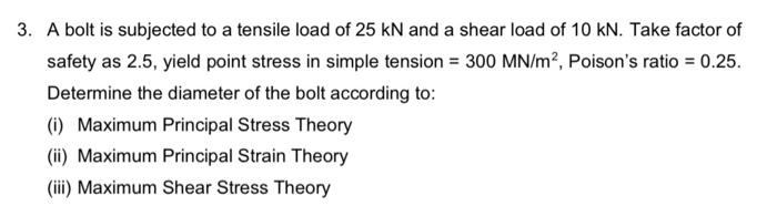 3. A bolt is subjected to a tensile load of 25 kN and a shear load of 10 kN. Take factor of
safety as 2.5, yield point stress