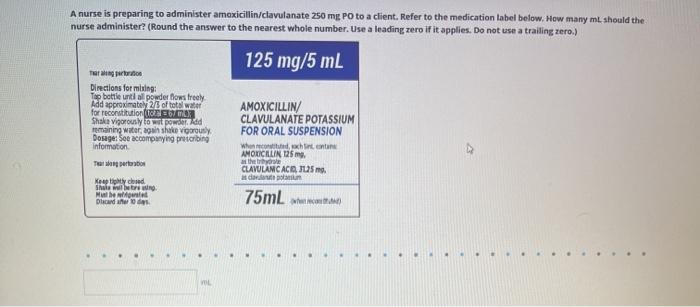 A nurse is preparing to administer amoxicillin/clavulanate 250 mg Po to a client. Refer to the medication label below. How ma