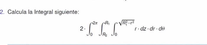 2. Calcula la Integral siguiente: \( 2 \cdot \int_{0}^{2 \pi} \int_{R_{2}}^{R_{1}} \int_{0}^{\sqrt{R_{1}^{2}-r^{2}}} r \cdot