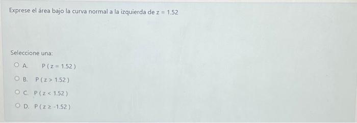 Exprese el área bajo la curva normal a la izquierda de \( z=1.52 \) Seleccione una: A. \( \quad P(z=1.52) \) B. \( P(z>1.52)