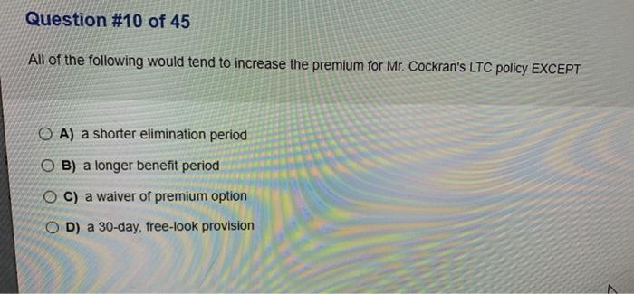 Question #10 of 45 All of the following would tend to increase the premium for Mr. Cockrans LTC policy EXCEPT O A) a shorter