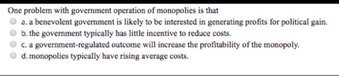 One problem with government operation of monopolies is that
a. a benevolent government is likely to be interested in generati