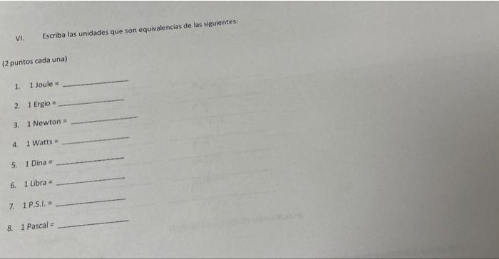 VI. Escriba las unidades que son equivalencias de las siguientes: (2 puntos cada una) 1. 1 Joule is 2. 1 Ergio \( = \) 3. 1 N