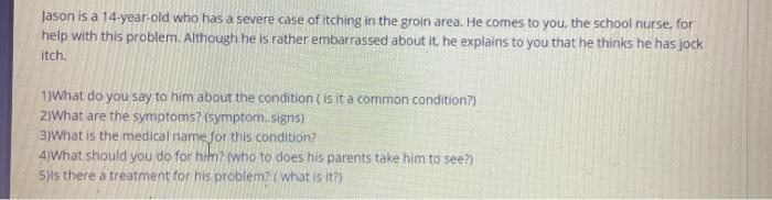 Jason is a 14-year-old who has a severe case of itching in the groin area. He comes to you, the school nurse, for help with t