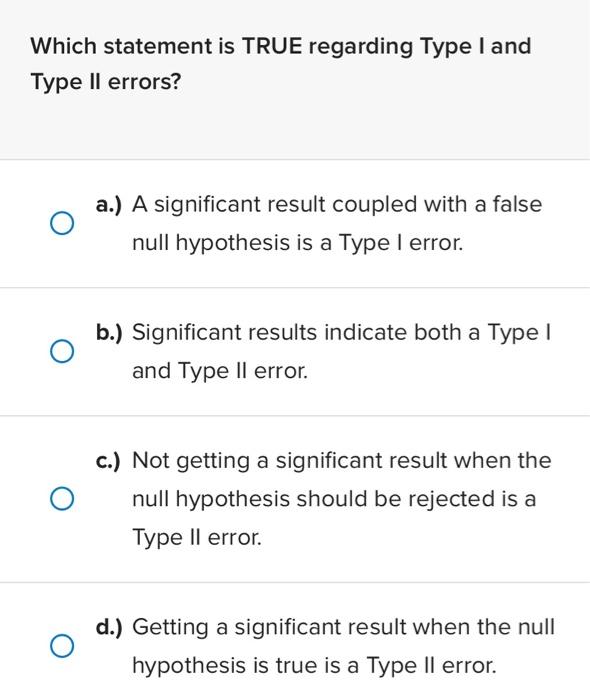 Which statement is TRUE regarding Type I and Type Il errors?
a.) A significant result coupled with a false null hypothesis is