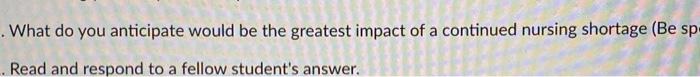 What do you anticipate would be the greatest impact of a continued nursing shortage (Be sp .Read and respond to a fellow stud