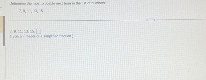 Determine the most probable next term in the list of numbers:
\[
7,9,11,13,15
\]
7. 9. 11, 13, 15 .
(Type an integer or a sim