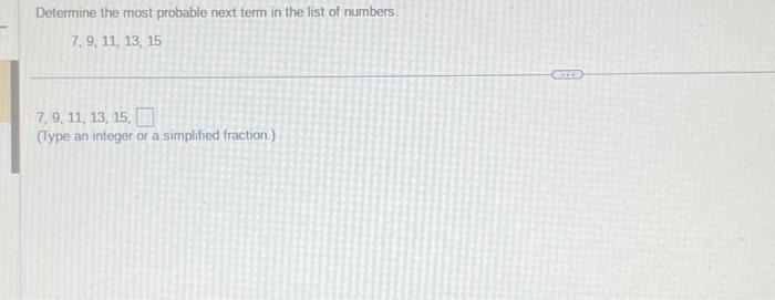 Determine the most probable next term in the list of numbers:
\[
7,9,11,13,15
\]
7. 9. 11, 13, 15 .
(Type an integer or a sim