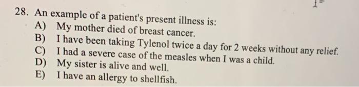 28. An example of a patients present illness is: A) My mother died of breast cancer. B) I have been taking Tylenol twice a d