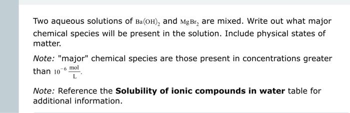 Two aqueous solutions of \( \mathrm{Ba}(\mathrm{OH})_{2} \) and \( \mathrm{MgBr}_{2} \) are mixed. Write out what major chemi