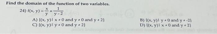 Find the domain of the function of two variables. 24) \( f(x, y)=\frac{x}{y}+\frac{1}{y-2} \) A) \( \{(x, y) \mid x \neq 0 \)