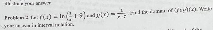 illustrate your answer.
Problem 2. Let f(x) = ln (+9) and g(x)
=
your answer in interval notation.
7. Find the domain of (fog