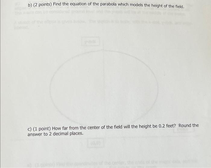 b) (2 points) Find the equation of the parabola which models the height of the field.
c) (1 point) How far from the center of