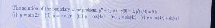 The solution of the boundary value problem: \( y^{\prime \prime}+4 y=0, y(0)=1, y^{\prime}(\pi / 4)=0 \) is (i) \( y=\sin 2 x