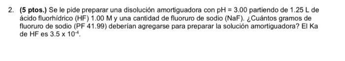 2. (5 ptos.) Se le pide preparar una disolución amortiguadora con pH = 3.00 partiendo de 1.25 L de ácido fluorhídrico (HF) 1.