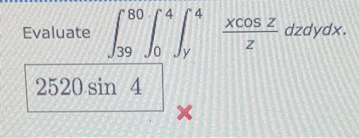 Evaluate \( \int_{39}^{80} \int_{0}^{4} \int_{y}^{4} \frac{x \cos z}{z} d z d y d x \) \( x \)