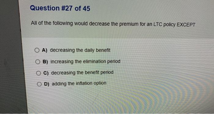 Question #27 of 45 All of the following would decrease the premium for an LTC policy EXCEPT O A) decreasing the daily benefit