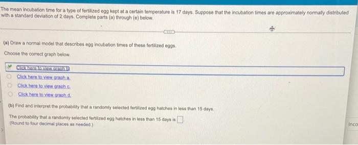 The mean incubation time for a type of fertilized egg kept at a certain temperature is 17 days. Suppose that the incubation t