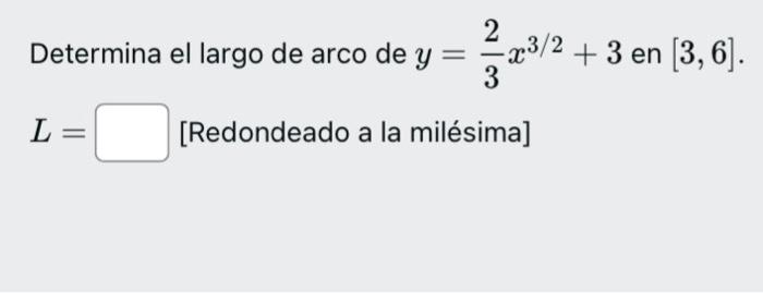 Determina el largo de arco de \( y=\frac{2}{3} x^{3 / 2}+3 \) en \( [3,6] \). \( L=\quad \) [Redondeado a la milésima]