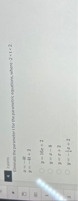 2 points Eliminate the parameter \( t \) for the parametric equations, where \( -2<t<2 \). \[ \begin{array}{l} x=-4 t \\ y=-4