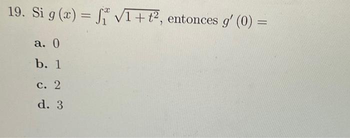 19. Si \( g(x)=\int_{1}^{x} \sqrt{1+t^{2}} \), entonces \( g^{\prime}(0)= \) a. 0 b. 1 c. 2 d. 3