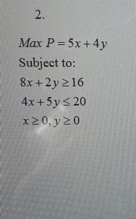 \( \operatorname{Max} P=5 x+4 y \) Subject to: \[ \begin{array}{l} 8 x+2 y \geq 16 \\ 4 x+5 y \leq 20 \\ x \geq 0, y \geq 0 \