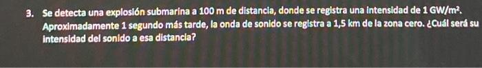 3. Se detecta una explosión submarina a \( 100 \mathrm{~m} \) de distancia, donde se registra una intensidad de \( 1 \mathrm{