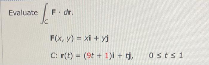 \( \int_{C} \mathbf{F} \cdot d \mathbf{r} \). \( F(x, y)=x \mathbf{i}+y \mathbf{j} \) \( C: \mathbf{r}(t)=(9 t+1) \mathbf{i}+