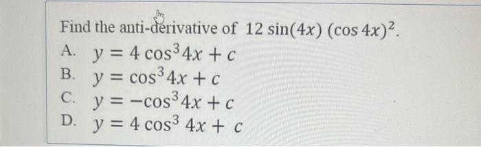 Find the anti-derivative of \( 12 \sin (4 x)(\cos 4 x)^{2} \). A. \( y=4 \cos ^{3} 4 x+c \) B. \( y=\cos ^{3} 4 x+c \) C. \(