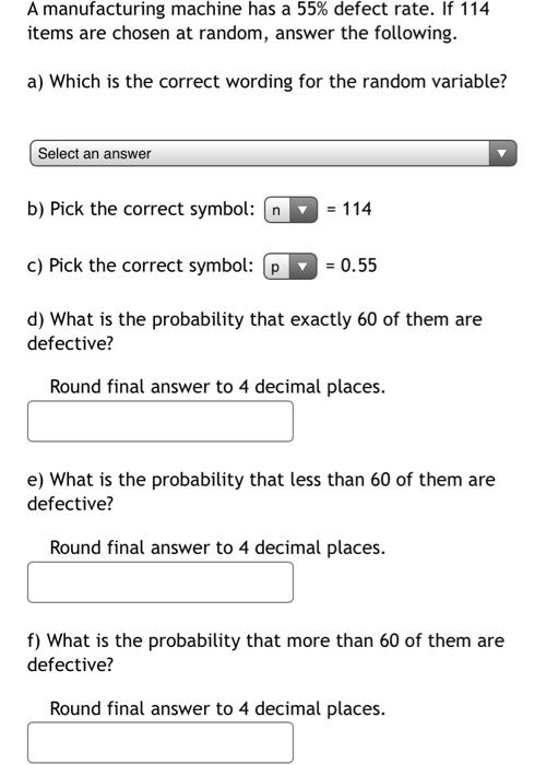 SOLUTION: A manufacturing machine has a 8% defect rate. If 10 items are  chosen at random, what is the probability that at least one will have a  defect?