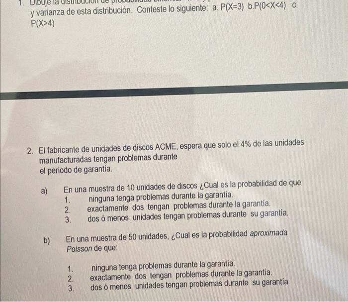 y varianza de esta distribución. Conteste lo siguiente: a. \( P(X=3) \) b. \( P(0<X<4) \quad c \). \( P(X>4) \) 2. El fabrica