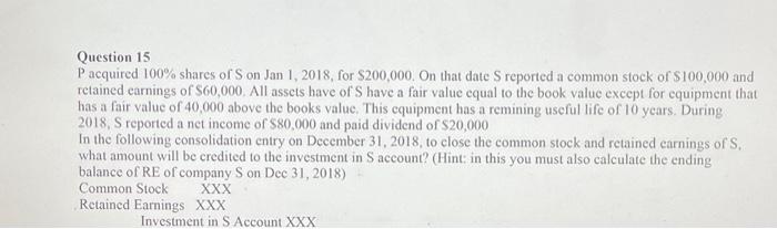 Question 15
P acquired 100\% shares of S on Jan 1, 2018, for \( \$ 200,000 \). On that date S reported a common stock of \( \