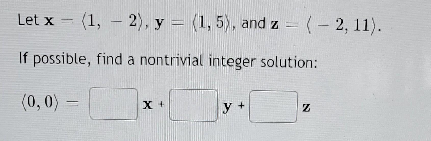 Let \( \mathbf{x}=\langle 1,-2\rangle, \mathbf{y}=\langle 1,5\rangle \), and \( \mathbf{z}=\langle-2,11\rangle \). If possibl