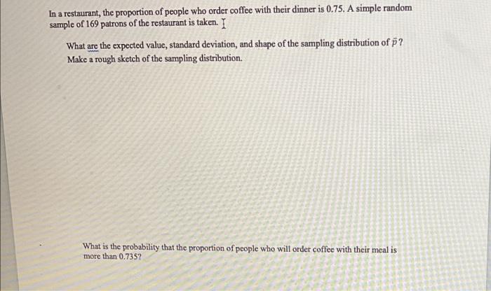 In a restaurant, the proportion of people who order coffee with their dinner is 0.75. A simple random
sample of 169 patrons o