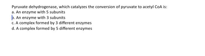 Pyruvate dehydrogenase, which catalyzes the conversion of pyruvate to acetyl CoA is:
a. An enzyme with 5 subunits
b. An enzym