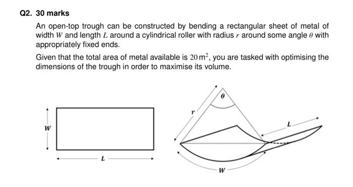 2. 30 marks
An open-top trough can be constructed by bending a rectangular sheet of metal of width \( W \) and length \( L \)