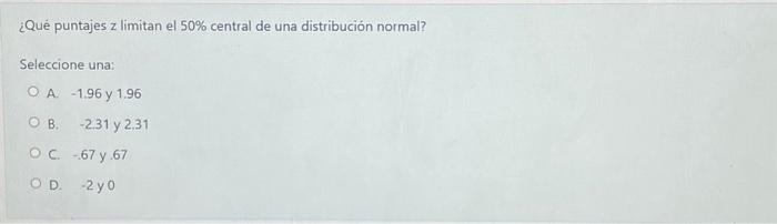 ¿Qué puntajes z limitan el \( 50 \% \) central de una distribución normal? Seleccione una: A. -1.96 y 1.96 B. -2.31 y 2.31 C