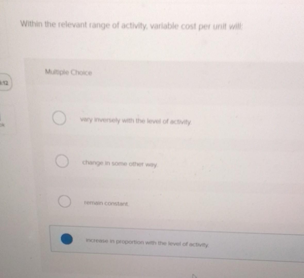 Within the relevant range of activity, variable cost per unit viil:
Multiple Choice
vary inversely with the level of activity