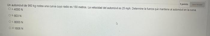 5 points Un automovil de \( 960 \mathrm{~kg} \) rodea una curva cuyo radio es 150 metros. La velocidad del automóvil es 25 mp