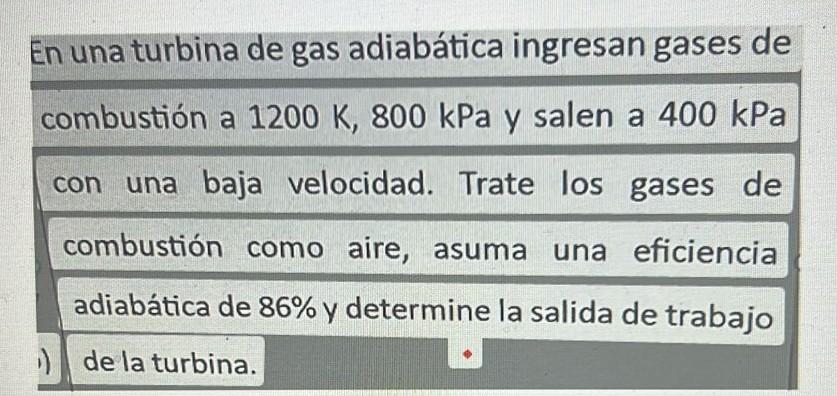 En una turbina de gas adiabática ingresan gases de combustión a \( 1200 \mathrm{~K}, 800 \mathrm{kPa} \) y salen a \( 400 \ma