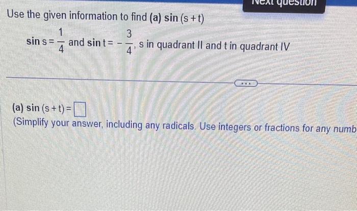 Use the given information to find (a) \( \sin (s+t) \)
\( \sin \mathrm{s}=\frac{1}{4} \) and \( \sin t=-\frac{3}{4}, s \) in 
