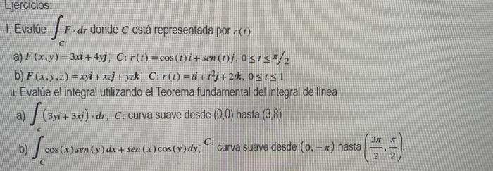 Ejercicios 1. Evalúe S. SF-a F.dr donde c está representada por r(1) linea a) F(x,y) = 3xi + 4yj, C: r(t) = cos(1) i+sen (n)j