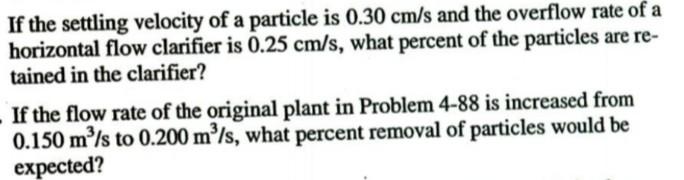 If the settling velocity of a particle is 0.30 cm/s and the overflow rate of a
horizontal flow clarifier is 0.25 cm/s, what p