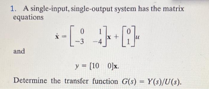 1. A single-input, single-output system has the matrix
equations
and
0
X =
-[-3 4]+[i]
y = [10 0]x.
Determine the transfer fu