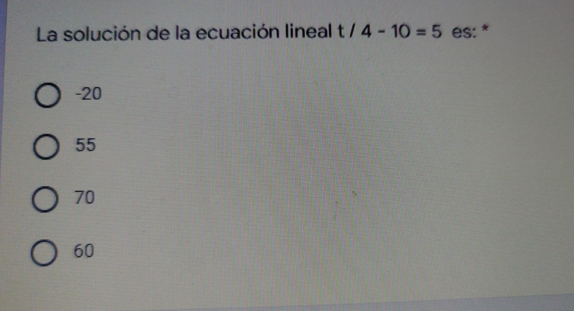 La solución de la ecuación lineal t/4 - 10 = 5 es: * -20 55 70 60 O O O