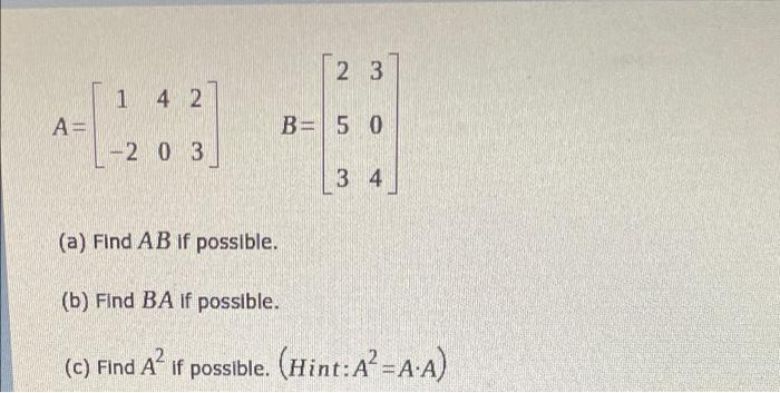 2 3 14 2 A = B= 5 0 -20 3 34 (a) Find AB if possible. (b) Find BA if possible. (c) Find A² if possible. (Hint: A² = A.A)