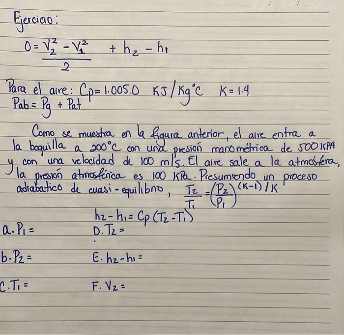 Ejercicio: \[ 0=\frac{v_{2}^{2}-v_{1}^{2}}{2}+h_{2}-h_{1} \] Para el aire: \( C_{p}=1.005 .0 \quad \mathrm{KJ} / \mathrm{Kg}^